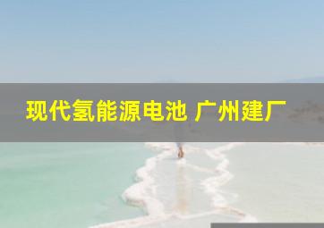 现代氢能源电池 广州建厂